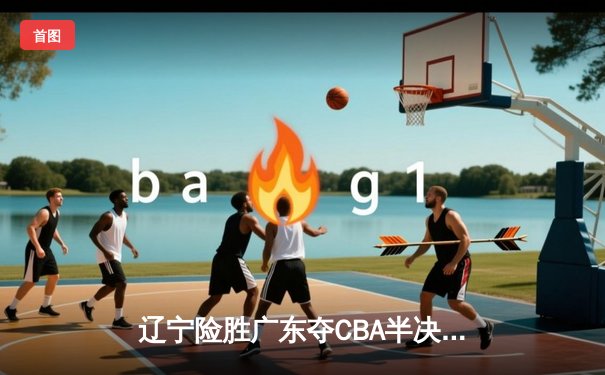 辽宁险胜广东夺CBA半决赛开门红 赵继伟关键三分定乾坤